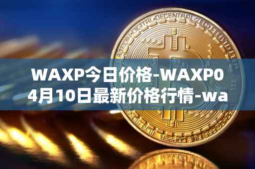 WAXP今日价格-WAXP04月10日最新价格行情-wax最新走势消息