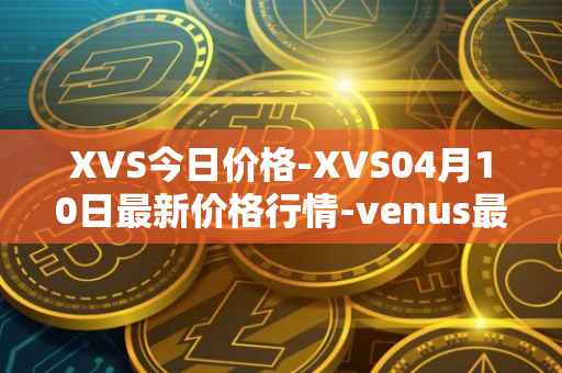 XVS今日价格-XVS04月10日最新价格行情-venus最新走势消息
