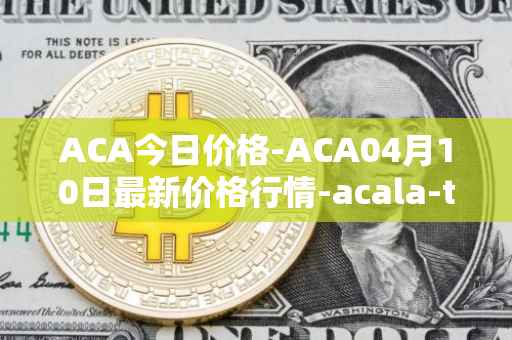 ACA今日价格-ACA04月10日最新价格行情-acala-token最新走势消息