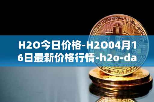 H2O今日价格-H2O04月16日最新价格行情-h2o-dao最新走势消息
