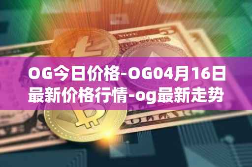 OG今日价格-OG04月16日最新价格行情-og最新走势消息