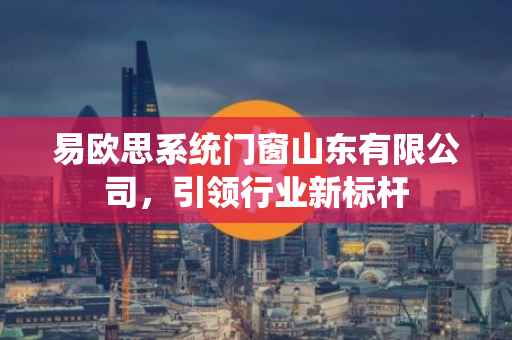 易欧思系统门窗山东有限公司，引领行业新标杆