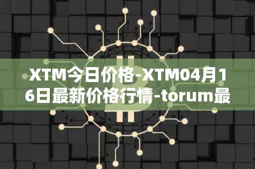 XTM今日价格-XTM04月16日最新价格行情-torum最新走势消息