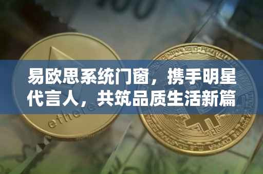 易欧思系统门窗，携手明星代言人，共筑品质生活新篇章