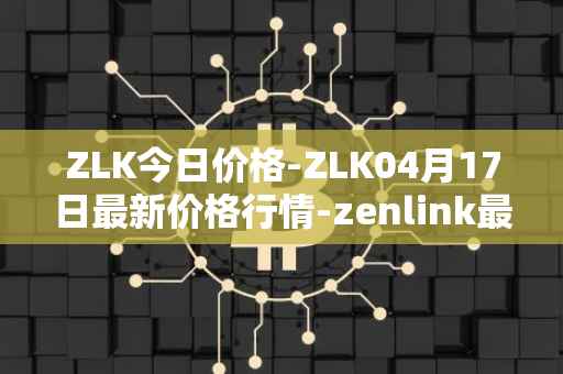 ZLK今日价格-ZLK04月17日最新价格行情-zenlink最新走势消息