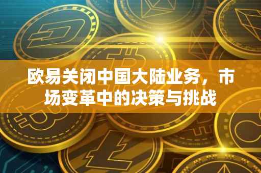 欧易关闭中国大陆业务，市场变革中的决策与挑战