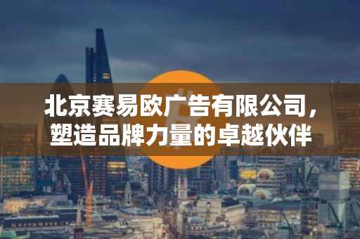 北京赛易欧广告有限公司，塑造品牌力量的卓越伙伴