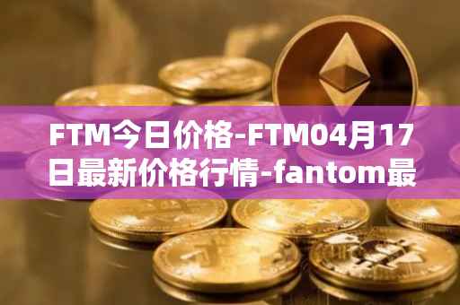 FTM今日价格-FTM04月17日最新价格行情-fantom最新走势消息