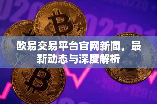 欧易交易平台官网新闻，最新动态与深度解析