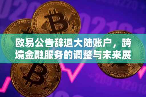 欧易公告辞退大陆账户，跨境金融服务的调整与未来展望