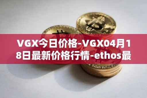 VGX今日价格-VGX04月18日最新价格行情-ethos最新走势消息