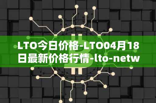 LTO今日价格-LTO04月18日最新价格行情-lto-network最新走势消息