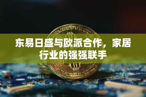 东易日盛与欧派合作，家居行业的强强联手