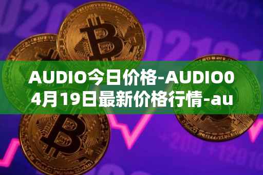 AUDIO今日价格-AUDIO04月19日最新价格行情-audius最新走势消息