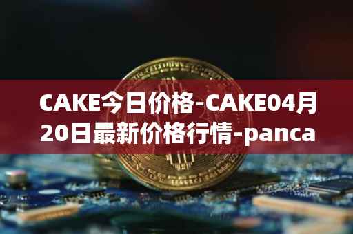 CAKE今日价格-CAKE04月20日最新价格行情-pancakeswap最新走势消息