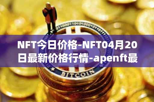 NFT今日价格-NFT04月20日最新价格行情-apenft最新走势消息