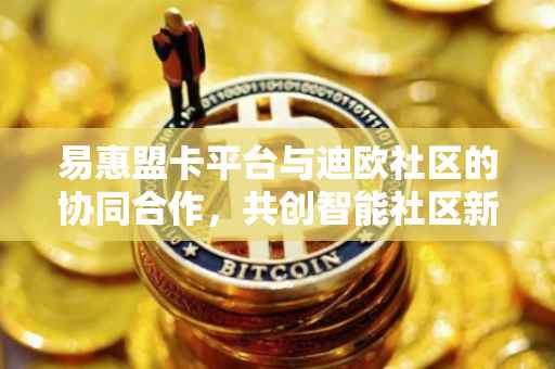 易惠盟卡平台与迪欧社区的协同合作，共创智能社区新纪元