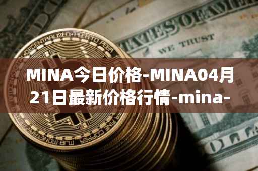 MINA今日价格-MINA04月21日最新价格行情-mina-protocoliou最新走势消息