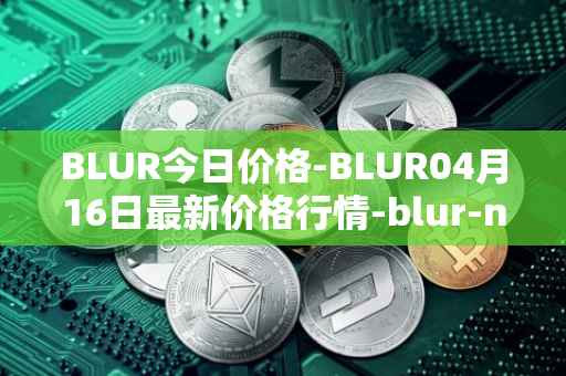 BLUR今日价格-BLUR04月16日最新价格行情-blur-network最新走势消息