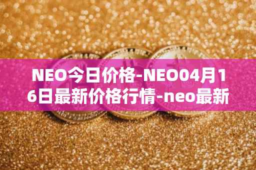 NEO今日价格-NEO04月16日最新价格行情-neo最新走势消息