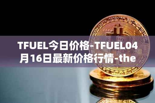 TFUEL今日价格-TFUEL04月16日最新价格行情-thetafuel最新走势消息