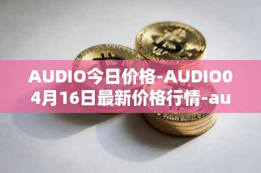 AUDIO今日价格-AUDIO04月16日最新价格行情-audius最新走势消息