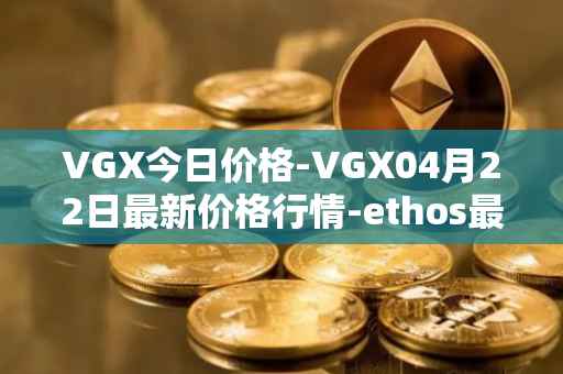 VGX今日价格-VGX04月22日最新价格行情-ethos最新走势消息