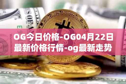 OG今日价格-OG04月22日最新价格行情-og最新走势消息