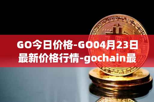 GO今日价格-GO04月23日最新价格行情-gochain最新走势消息