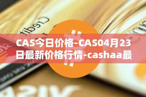 CAS今日价格-CAS04月23日最新价格行情-cashaa最新走势消息