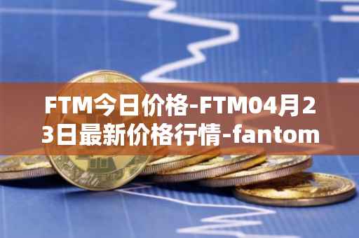 FTM今日价格-FTM04月23日最新价格行情-fantom最新走势消息