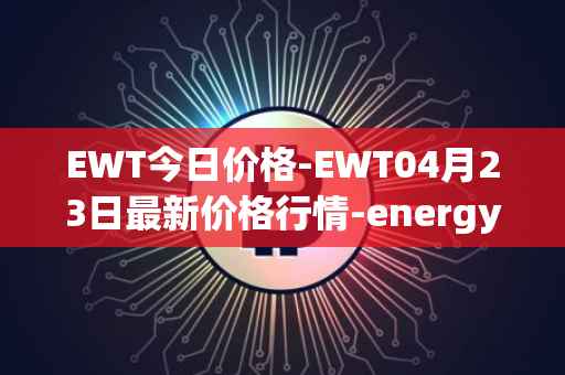 EWT今日价格-EWT04月23日最新价格行情-energy-web-token最新走势消息