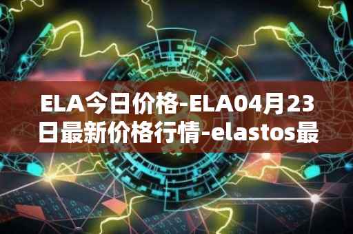 ELA今日价格-ELA04月23日最新价格行情-elastos最新走势消息