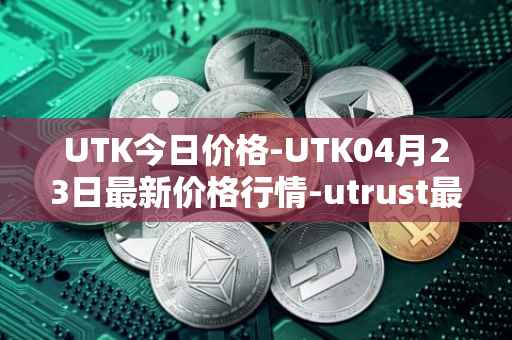UTK今日价格-UTK04月23日最新价格行情-utrust最新走势消息