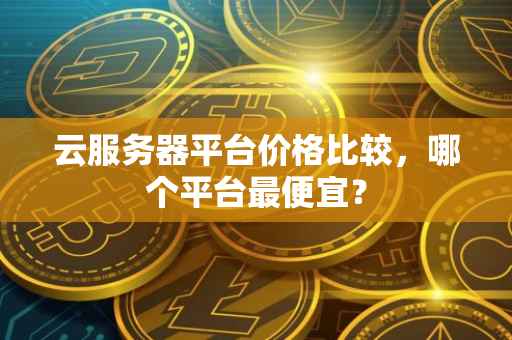 云服务器平台价格比较,哪个平台最便宜?