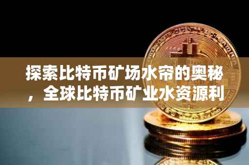 探索比特币矿场水帘的奥秘，全球比特币矿业水资源利用现状