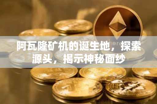 阿瓦隆矿机的诞生地，探索源头，揭示神秘面纱