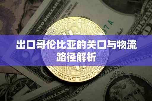 出口哥伦比亚的关口与物流路径解析