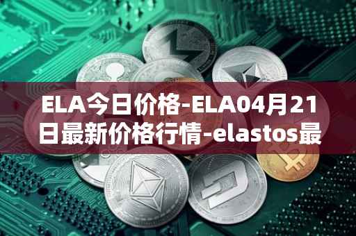ELA今日价格-ELA04月21日最新价格行情-elastos最新走势消息