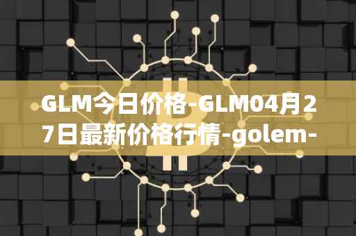 GLM今日价格-GLM04月27日最新价格行情-golem-network-tokens最新走势消息