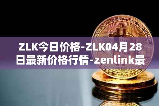 ZLK今日价格-ZLK04月28日最新价格行情-zenlink最新走势消息