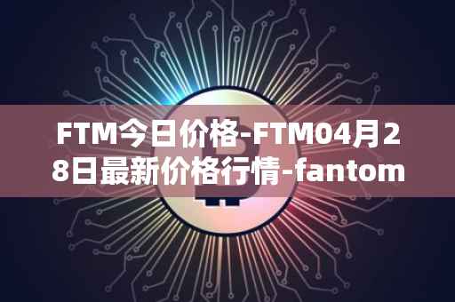 FTM今日价格-FTM04月28日最新价格行情-fantom最新走势消息