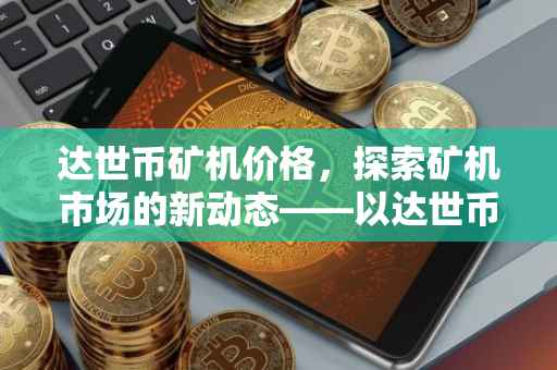 达世币矿机价格，探索矿机市场的新动态——以达世币22G矿机为例