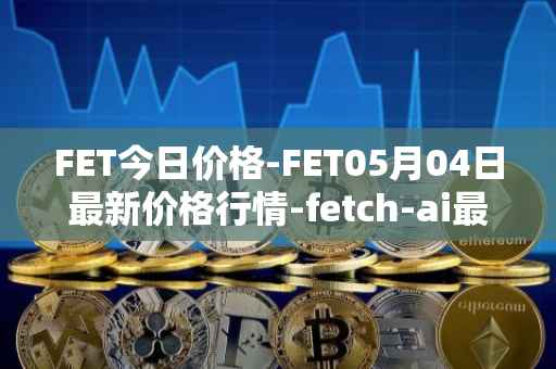 FET今日价格-FET05月04日最新价格行情-fetch-ai最新走势消息