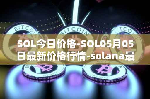 SOL今日价格-SOL05月05日最新价格行情-solana最新走势消息