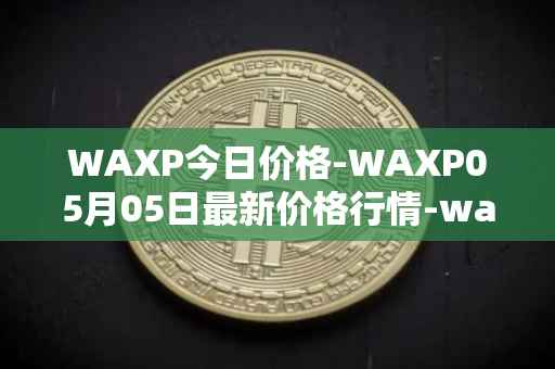 WAXP今日价格-WAXP05月05日最新价格行情-wax最新走势消息