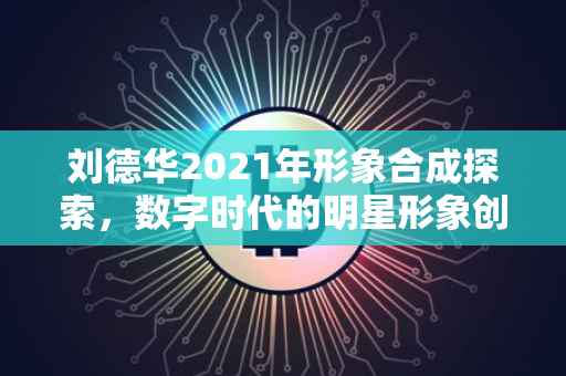 刘德华2021年形象合成探索，数字时代的明星形象创新之路