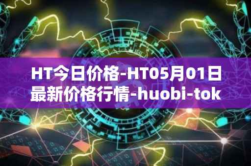 HT今日价格-HT05月01日最新价格行情-huobi-token最新走势消息