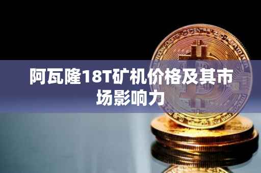 阿瓦隆18T矿机价格及其市场影响力