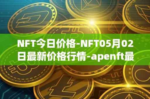 NFT今日价格-NFT05月02日最新价格行情-apenft最新走势消息